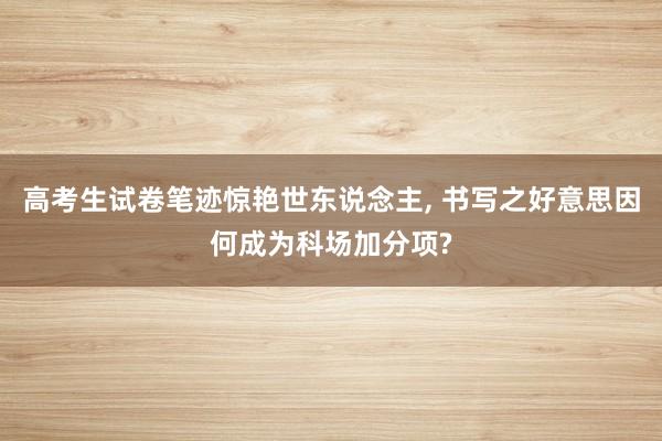 高考生试卷笔迹惊艳世东说念主, 书写之好意思因何成为科场加分项?