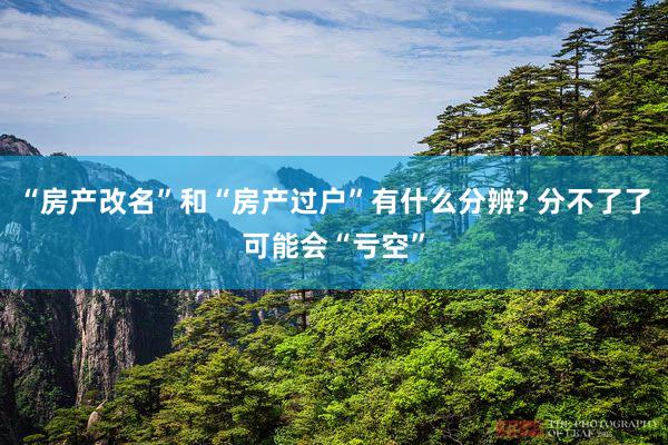 “房产改名”和“房产过户”有什么分辨? 分不了了可能会“亏空”