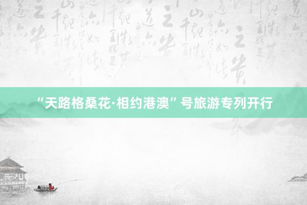 “天路格桑花·相约港澳”号旅游专列开行