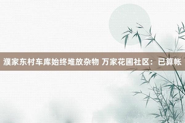 濮家东村车库始终堆放杂物 万家花圃社区：已算帐