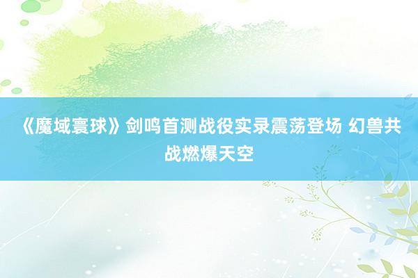 《魔域寰球》剑鸣首测战役实录震荡登场 幻兽共战燃爆天空
