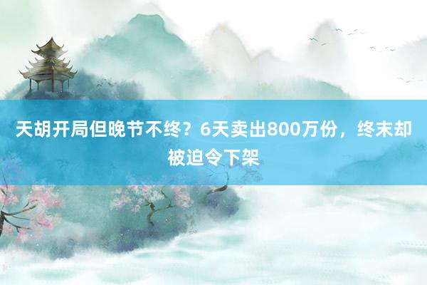 天胡开局但晚节不终？6天卖出800万份，终末却被迫令下架