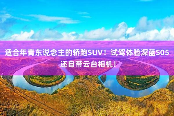 适合年青东说念主的轿跑SUV！试驾体验深蓝S05 还自带云台相机！