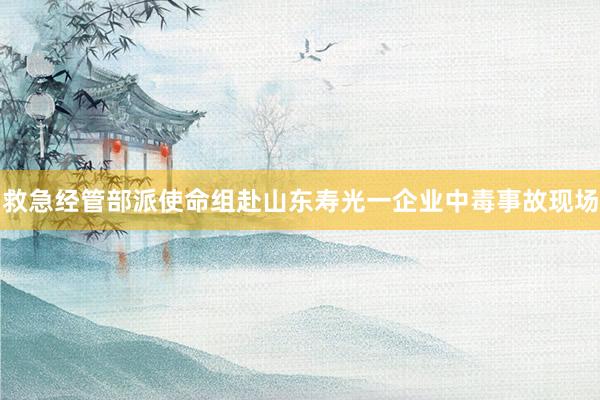 救急经管部派使命组赴山东寿光一企业中毒事故现场